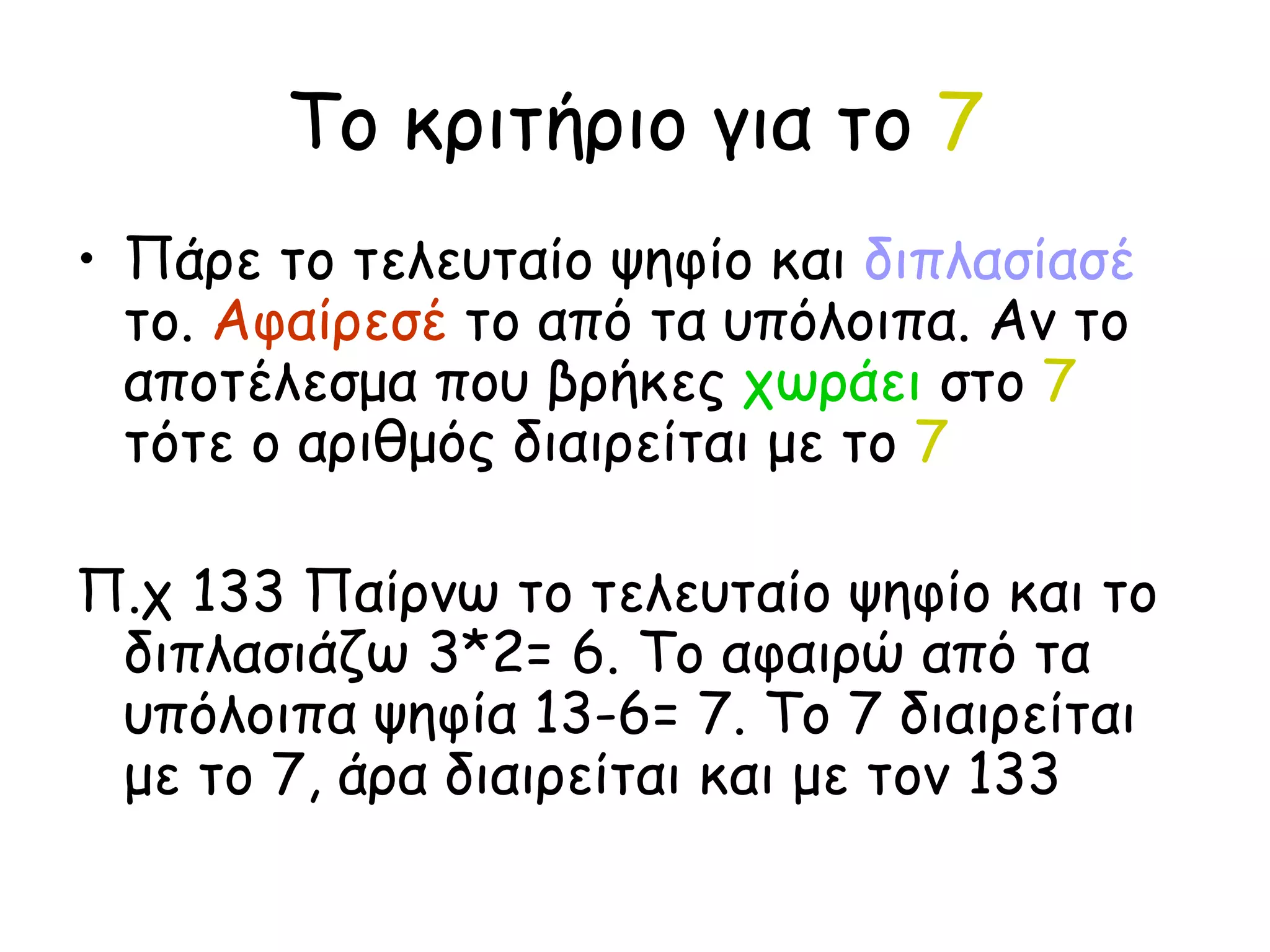 Το κριτήριο για το  7 Πάρε το τελευταίο ψηφίο και  διπλασίασέ  το.  Αφαίρεσέ  το από τα υπόλοιπα. Αν το αποτέλεσμα που βρήκες  χωράει  στο  7  τότε ο αριθμός διαιρείται με το  7 Π.χ 133 Παίρνω το τελευταίο ψηφίο και το διπλασιάζω 3*2= 6. Το αφαιρώ από τα υπόλοιπα ψηφία 13-6= 7. Το 7 διαιρείται με το 7, άρα διαιρείται και με τον 133 
