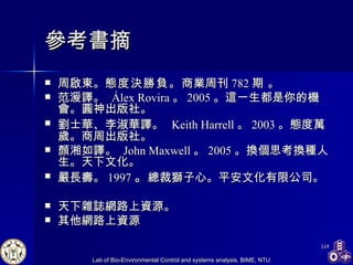 參考書摘 周啟東。 態度決勝負。 商業周刊 782 期 。  范湲譯 。   Álex Rovira 。 2005 。這一生都是你的機會。圓神出版社。 劉士華 、 李淑華 譯 。   Keith Harrell 。 2003 。態度萬歲。商周出版社 。   顏湘如譯。  John Maxwell 。 2005 。 換個思考換種人生。天下文化。 嚴長壽。 1997 。 總裁獅子心。平安文化有限公司。 天下雜誌網路上資源。 其他網路上資源 