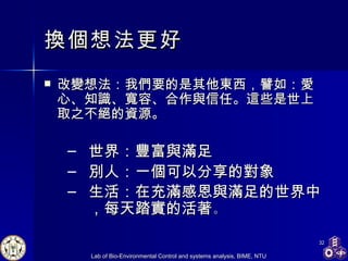 換個想法更好 改變想法：我們要的是其他東西，譬如：愛心、知識、寬容、合作與信任。這些是世上取之不絕的資源。 世界：豐富與滿足 別人：一個可以分享的對象 生活：在充滿感恩與滿足的世界中，每天踏實的活著 。 