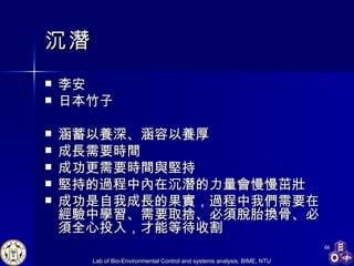 沉潛 李安 日本竹子 涵蓄以養深、涵容以養厚 成長需要時間 成功更需要時間與堅持 堅持的過程中內在沉潛的力量會慢慢茁壯 成功是自我成長的果實，過程中我們需要在經驗中學習、需要取捨、必須脫胎換骨、必須全心投入，才能等待收割 