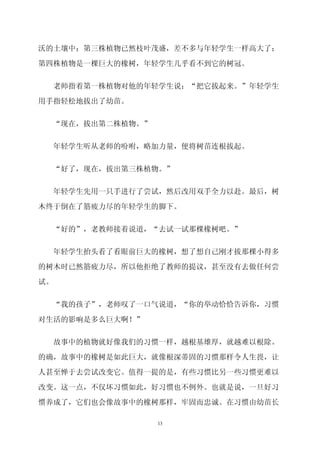 沃的土壤中；第三株植物已然枝叶茂盛，差不多与年轻学生一样高大了；

第四株植物是一棵巨大的橡树，年轻学生几乎看不到它的树冠。

     老师指着第一株植物对他的年轻学生说：“把它拔起来。”年轻学生

用手指轻松地拔出了幼苗。


     “现在，拔出第二株植物。”


     年轻学生听从老师的吩咐，略加力量，便将树苗连根拔起。


 “好了，现在，拔出第三株植物。”

     年轻学生先用一只手进行了尝试，然后改用双手全力以赴。最后，树

木终于倒在了筋疲力尽的年轻学生的脚下。


  “好的”，老教师接着说道，“去试一试那棵橡树吧。”

  年轻学生抬头看了看眼前巨大的橡树，想了想自己刚才拔那棵小得多

的树木时已然筋疲力尽，所以他拒绝了教师的提议，甚至没有去做任何尝

试。


  “我的孩子”，老师叹了一口气说道，“你的举动恰恰告诉你，习惯

对生活的影响是多么巨大啊！”


  故事中的植物就好像我们的习惯一样，越根基雄厚，就越难以根除。

的确，故事中的橡树是如此巨大，就像根深蒂固的习惯那样令人生畏，让
人甚至惮于去尝试改变它。值得一提的是，有些习惯比另一些习惯更难以

改变。这一点，不仅坏习惯如此，好习惯也不例外。也就是说，一旦好习

惯养成了，它们也会像故事中的橡树那样，牢固而忠诚。在习惯由幼苗长

                     13
 