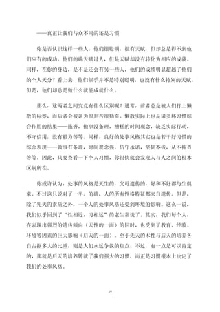 ——真正让我们与众不同的还是习惯


  你是否认识这样一些人，他们很聪明，很有天赋，但却总是得不到他

们应有的成功。他们的确天赋过人，但是天赋却没有转化为相应的成就。

同样，在你的身边，是不是还会有另一些人，他们的成绩明显超越了他们

的个人天分？看上去，他们似乎并不是特别聪明，也没有什么特别的天赋，

但是，他们却总是做什么就能成就什么。


  那么，这两者之间究竟有什么区别呢？通常，前者总是被人们打上懒

散的标签，而后者会被认为很刻苦很勤奋。懒散实际上也是诸多坏习惯综

合作用的结果——拖沓，做事没条理，糟糕的时间观念，缺乏实际行动，

不守信用，没有毅力等等。同样，良好的处事风格其实也是若干好习惯的
综合表现——做事有条理，时间观念强，信守承诺，坚韧不拔，从不拖沓

等等。因此，只要查看一下个人习惯，你很快就会发现人与人之间的根本

区别所在。


  你或许认为，处事的风格是天生的，父母遗传的，好和不好都与生俱
来。不过这只说对了一半。的确，人的所有性格特征都来自遗传。但是，

除了先天的素质之外，一个人的处事风格还受到环境的影响。这么一说，

我们似乎回到了“性相近，习相远”的老生常谈了。其实，我们每个人，
在表现出强烈的遗传倾向（天性的一面）的同时，也受到了教育、经验、

环境等因素的巨大影响（后天的一面）。至于先天的本性与后天的培养各

自占据多大的比重，则是人们永远争议的焦点。不过，有一点是可以肯定
的，那就是后天的培养铸就了我们强大的习惯，而正是习惯根本上决定了

我们的处事风格。



               19
 