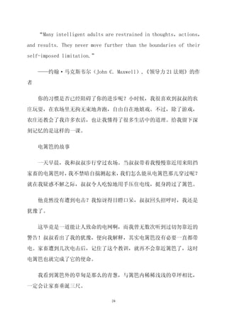 “Many intelligent adults are restrained in thoughts，actions，

and results. They never move further than the boundaries of their

self-imposed limitation.”


    ——约翰·马克斯韦尔（John C. Maxwell）,《领导力 21 法则》的作

者

    你的习惯是否已经阻碍了你的进步呢？小时候，我很喜欢到叔叔的农

庄玩耍，在农场里无拘无束地奔跑，自由自在地嬉戏。不过，除了游戏，

农庄还教会了我许多农活，也让我懂得了很多生活中的道理。给我留下深

刻记忆的是这样的一课。


    电篱笆的故事

    一天早晨，我和叔叔步行穿过农场。当叔叔带着我慢慢靠近用来阻挡

家畜的电篱笆时，我不禁暗自揣测起来，我们怎么能从电篱笆那儿穿过呢？

就在我疑惑不解之际，叔叔令人吃惊地用手压住电线，挺身跨过了篱笆。

    他竟然没有遭到电击？我惊讶得目瞪口呆，叔叔回头招呼时，我还是

犹豫了。


    这毕竟是一道能让人致命的电网啊，而我曾无数次听到过切勿靠近的

警告！叔叔看出了我的犹豫，便向我解释，其实电篱笆没有必要一直都带

电。家畜遭到几次电击后，记住了这个教训，就再不会靠近篱笆了，这时

电篱笆也就完成了它的使命。

    我看到篱笆外的草甸是那么的青葱，与篱笆内稀稀浅浅的草坪相比，

一定会让家畜垂涎三尺。

                               24
 