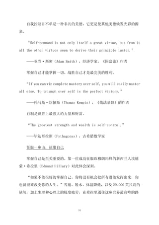 自我控制并不单是一种非凡的美德，它更是使其他美德焕发光彩的源

泉。

   “Self-command is not only itself a great virtue, but from it

all the other virtues seem to derive their principle luster.”


   ——亚当·斯密（Adam Smith），经济学家，《国富论》作者


   掌握自己才能掌握一切。战胜自己才是最完美的胜利。


   “If you can win complete mastery over self, you will easily master

all else. To triumph over self is the perfect victory.”


   ——托马斯·坎佩斯（Thomas Kempis），《效法基督》的作者


   自制是世界上最强大的力量和财富。


   “The greatest strength and wealth is self-control.”


   ——毕达哥拉斯（Pythagoras），古希腊数学家


     征服一座山，征服自己

   掌握自己是至关重要的。第一位成功征服珠穆朗玛峰的新西兰人埃德

蒙·希拉里（Edmund Hillary）对此体会深刻。

   “如果不能很好的掌握自己，你将没有机会把所有潜能发挥出来，你

也就很难改变你的人生。”雪崩、脱水、体温降低，以及 29,000 英尺高的

缺氧，加上生理和心理上的极度疲劳，在希拉里通往这座世界最高峰的路



                                 31
 