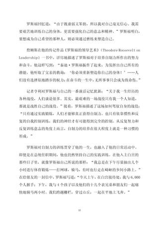 罗斯福回忆道：“由于既虚弱又笨拙，所以我对自己毫无信心。我需

要艰苦地训练自己的身体，更需要强化自己的意志和精神。”罗斯福明白，

要想成为自己希望的那种人，则必须通过磨练来塑造自己。


  詹姆斯在他的传记作品《罗斯福的领导艺术》（Theodore Roosevelt on

Leadership）一书中，详尽地描述了罗斯福对于培养自制力所作出的努力

和奋斗，他这样写到：“泰迪·罗斯福振作了起来，为发挥出自己所有的

潜能。他听取了父亲的教诲：‘你必须重新塑造你自己的身体！’……人

们没有选择原地踏步的权力；在奋斗的一生中，无所事事只会成为致命伤。”

  记者亨利对罗斯福与自己的一番谈话记忆犹新：“关于我一生经历的

各种战役，人们谈论很多。其实，最艰难的一场战役只有我一个人知道，

那就是战胜自己的战役。”接着，罗斯福描述了这场如何驾驭自身的战役：

“只有通过实践锻炼，人们才能够真正获得自制力。也只有依靠惯性和反

复的自我控制训练，我们的神经才有可能得到完全的控制。从反复努力和
反复训练意志的角度上而言，自制力的培养在很大程度上就是一种习惯的

形成。”


  罗斯福对自制力的训练贯穿了他的一生，也融入了他的日常活动中。

即便是在总统任职期间，他也仍然坚持自己的实践训练。在他入主白宫的
那些日子里，就像罗斯福自己所说的那样：“我总是在下午尽量抽出几个

小时进行体育锻炼——打网球，骑马，有时也行走在崎岖的乡间小路上。”

在给朋友的一封信中，罗斯福写道：
               “今天上午，在白宫接待处，我与 6,000
个人握手；下午，我与 4 个孩子以及他们的十几个表兄弟和朋友们一起痛

快地骑马两小时。我们跨越栅栏，穿过山丘，一起在平地上飞奔。”



                     33
 