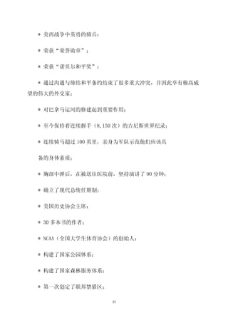 * 美西战争中英勇的骑兵；


 * 荣获“荣誉勋章”；


 * 荣获“诺贝尔和平奖”；


 * 通过沟通与缔结和平条约结束了很多重大冲突，并因此享有极高威

望的伟大的外交家；


 * 对巴拿马运河的修建起到重要作用；


 * 至今保持着连续握手（8,150 次）的吉尼斯世界纪录；


 * 连续骑马超过 100 英里，亲身为军队示范他们应该具


 备的身体素质；


 * 胸部中弹后，在被送往医院前，坚持演讲了 90 分钟；


 * 确立了现代总统任期制；


 * 美国历史协会主席；


 * 30 多本书的作者；


 * NCAA（全国大学生体育协会）的创始人；


 * 构建了国家公园体系；


 * 构建了国家森林服务体系；


 * 第一次划定了联邦禁猎区；

                  35
 