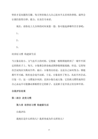 坚持才是问题的关键。每天坚持做点儿自己原本不太喜欢的事情，最终会

让我们获得自律、毅力、以及信守承诺。


  现在，请你花上几分钟的时间来想一想，你可能选择哪些苦差事吧：


  1、


  2、


  3、


培养好习惯 构建新生活

当大象还很小、力气也不大的时候，它便被一根粗锁链栓到了一根牢牢固

定的铁柱子上。每天，小象都会拼命地试图挣脱锁链逃跑，但是，它的每

次尝试均以失败而告终。最后，小象得出结论，无论自己如何努力，锁链

都牢不可破，铁柱也会毫不动摇。于是，小象放弃了努力，从此不再尝试。
日复一日，这一习惯逐步巩固，直到小象长成大象，它仍然习惯性地坚信

自己永远不可能挪动那根栓住它的桩子，无论桩子是否真正结实和牢固。


自我评估结果


第二部分 改变习惯


  第六章 培养好习惯 构建新生活


  自我评估


  我现在是什么样的人？我希望成为什么样的人？



                37
 