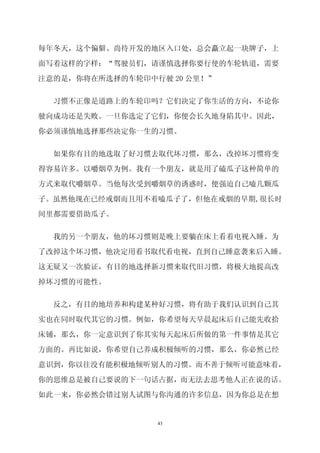 每年冬天，这个偏僻、尚待开发的地区入口处，总会矗立起一块牌子，上

面写着这样的字样：“驾驶员们，请谨慎选择你要行使的车轮轨道，需要

注意的是，你将在所选择的车轮印中行驶 20 公里！”


  习惯不正像是道路上的车轮印吗？它们决定了你生活的方向，不论你

驶向成功还是失败。一旦你选定了它们，你便会长久地身陷其中。因此，

你必须谨慎地选择那些决定你一生的习惯。


  如果你有目的地选取了好习惯去取代坏习惯，那么，改掉坏习惯将变

得容易许多。以嚼烟草为例。我有一个朋友，就是用了磕瓜子这种简单的

方式来取代嚼烟草。当他每次受到嚼烟草的诱惑时，便强迫自己嗑几颗瓜

子。虽然他现在已经戒烟而且用不着嗑瓜子了，但他在戒烟的早期,很长时

间里都需要借助瓜子。

  我的另一个朋友，他的坏习惯则是晚上要躺在床上看着电视入睡。为

了改掉这个坏习惯，他决定用看书取代看电视，直到自己睡意袭来后入睡。

这无疑又一次验证，有目的地选择新习惯来取代旧习惯，将极大地提高改

掉坏习惯的可能性。


  反之，有目的地培养和构建某种好习惯，将有助于我们认识到自己其

实也在同时取代其它的习惯。例如，你希望每天早晨起床后自己能先收拾

床铺，那么，你一定意识到了你其实每天起床后所做的第一件事情是其它

方面的。再比如说，你希望自己养成积极倾听的习惯，那么，你必然已经

意识到，你以往没有能积极地倾听别人的习惯。而不善于倾听可能意味着，

你的思维总是被自己要说的下一句话占据，而无法去思考他人正在说的话。
如此一来，你必然会错过别人试图与你沟通的许多信息，因为你总是在想


                 43
 