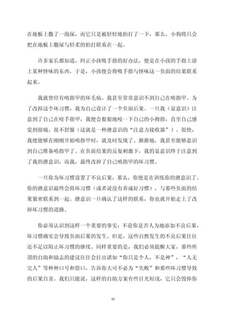 在地板上撒了一泡尿，而它只是被轻轻地拍打了一下，那么，小狗将只会

把在地板上撒尿与轻柔的拍打联系在一起。

  许多家长都知道，纠正小孩吸手指的好办法，便是在小孩的手指上涂

上某种怪味的东西。于是，小孩便会将吸手指与怪味这一负面的结果联系

起来。

  我就曾经有啃指甲的坏毛病。我甚至常常意识不到自己在啃指甲。为

了改掉这个坏习惯，我为自己设计了一个负面后果。一旦我（显意识）注

意到了自己在咬手指甲，我便会狠狠地咬一下自己的小拇指，直至自己感

觉到很痛、很不舒服（这就是一种潜意识的“注意力接收器”）。很快，

我便能够在刚刚开始啃指甲时，就及时发现了。渐渐地，我甚至能够意识

到自己准备啃指甲了。在负面结果的反复剌激下，我的显意识终于注意到

了我的潜意识，而我，最终改掉了自己啃指甲的坏习惯。

 一旦你为坏习惯设置了不良后果，那么，你便是在训练你的潜意识了。

你的潜意识最终会将坏习惯（或者说没有养成好习惯），与那些负面的结

果紧密联系到一起。潜意识一旦确认了这样的联系，你也就开始走上了改

掉坏习惯的道路。

 你必须认识到这样一个重要的事实：不论你是否人为地添加不良后果，

坏习惯确实会导致负面后果的发生。但是，这些自然发生的不良后果往往

还不足以阻止坏习惯的继续。同样重要的是，我们必须提醒大家，那些所

谓的自助和励志的建议往往会打出诸如“你只是个人，不是神”，“人无

完人”等种种口号和借口，告诉你大可不必为“失败”和那些坏习惯导致

的后果自责。我们只能说，这样的自助方案有些目光短浅，它只会毁掉你


               45
 