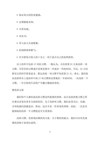 * 保证每天的饮食健康；


  * 定期锻炼身体；


  * 少看电视；


  * 多读书；


  * 常与家人共进晚餐；


  * 控制情绪和脾气；


  * 至少把每月收入的十分之一用于适合自己的某种投资。

  以上清单中包括 17 项好习惯。一般认为，人们需要 21 天来改掉一项

习惯。尽管有的习惯或许需要花费少一些或多一些的时间，不过，21 天仍

然有它的科学借鉴意义。假定改掉一项习惯平均需要 21 天，那么，我们依

次改掉所有上述清单中的 17 项习惯将花费我们一年的时间。一次改掉一个

习惯，一年后你的生活将产生翻天覆地的变化。


聚焦的力量

  我们每个人都知道改掉习惯是件挺难的事情，而且也很清楚习惯之所

以难以改变有着多方面的原因。为了改掉坏习惯，我们必须关注、沟通、

并训练我们的潜意识。然而，这并不是一件容易的事情。因此，一次是否

能彻底的改掉一个习惯便是至关重要的。

  改掉习惯，需要调动聚焦的力量。关于聚焦的威力，我们可以用光线

聚焦的例子来类比说明。


                  51
 