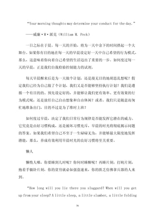 “Your morning thoughts may determine your conduct for the day.”


    ——威廉·M·派克（William M. Peck）

    一日之际在于晨。每一天的开始，将为一天中余下的时间搭起一个大

舞台。如果你有目的地在每一天的早晨设定好一天中自己希望的行为模式，

那么，这意味着你向着自己希望的生活迈出了重要的一步。如何度过每一

天的早晨，正是我们自我检验控制能力的试剂。


    每天早晨醒来后是为一天做个计划，还是漫无目的地胡思乱想呢？假

定我们已经为自己做了个计划，我们又是否能够坚持执行计划？我们是遵
循一个有目的的、预先设定好的，并能够让我们更有效率、更有效果的行

为模式呢，还是放任自己自由想象和自由休闲？或者，我们只是随意而匆

忙地准备出门，目的不过是为了准时上班？

    如何度过早晨，决定了我们日常行为规律是否能发挥它潜在的威力。

它究竟是由好习惯构成，还是被坏习惯充斥，早晨的时光将彻底揭示问题

的答案。如果我们希望自己不至于一生碌碌无为，并能够最大限度地发挥

潜能，那么，养成有效利用早晨时光的良好习惯将至关重要。


    懒人

    懒惰人哪，你要睡到几时呢？你何时睡醒呢？再睡片刻，打盹片刻，

抱着手躺卧片刻，你的贫穷就必如强盗速来，你的匮乏仿佛拿兵器的人来

到。

    “How long will you lie there you sluggard？When will you get

up from your sleep? A little sleep, a little slumber, a little folding

                                  56
 