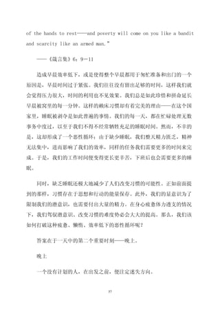 of the hands to rest——and poverty will come on you like a bandit

and scarcity like an armed man.”


   ——《箴言集》6：9－11


   造成早晨效率低下，或是使得整个早晨都用于匆忙准备和出门的一个
原因是，早晨时间过于紧张。我们往往没有留出足够的时间，这样我们就

会觉得压力很大，时间的利用也不见效果。我们总是如此珍惜和拼命延长

早晨被窝里的每一分钟。这样的赖床习惯却有着完美的理由——在这个国

家里，睡眠被剥夺是如此普遍的事情。我们的每一天，都在忙碌处理无数

事务中度过，以至于我们不得不经常牺牲充足的睡眠时间。然而，不幸的

是，这却形成了一个恶性循环：由于缺少睡眠，我们整天精力匮乏，精神
无法集中，进而影响了我们的效率，同样的任务我们需要更多的时间来完

成。于是，我们的工作时间便变得更长更辛苦，下班后也会需要更多的睡

眠。


   同时，缺乏睡眠还极大地减少了人们改变习惯的可能性。正如前面提
到的那样，习惯存在于思想和行动的能量保存。此外，我们的显意识为了

限制我们的潜意识，也需要付出大量的精力。在身心疲惫体力透支的情况

下，我们驾驭潜意识、改变习惯的难度势必会大大的提高。那么，我们该

如何打破这种疲惫、懒惰、效率低下的恶性循环呢？


   答案在于一天中的第二个重要时刻——晚上。


   晚上


   一个没有计划的人，在出发之前，便注定迷失方向。


                               57
 