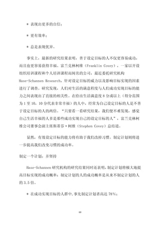 * 表现出更多的自信；


   * 更有效率；


   * 总是表现优异。


   事实上，最新的研究结果表明，善于设定目标的人不仅更容易成功，

而且也更容易获得幸福。富兰克林柯维（Franklin Covey），一家以开设

组织培训课程和个人培训课程而闻名的公司，最近委托研究机构

Hase-Schannen Research，针对设定目标的威力以及影响目标实现的因素

进行了调查。研究发现，人们对生活的满意程度与人们成功实现目标的能

力之间表现出了直接的相关性。在给出生活满意度 8 分或以上（得分范围

为 1 至 10，10 分代表非常幸福）的人中，经常为自己设定目标的人是不善

于设定目标的人的两倍。“只要看一看研究结果，我们便不难发现，感觉
自己生活幸福的人多是那些成功实现自己的设定目标的人”，富兰克林柯

维公司董事会副主席斯蒂芬·柯维（Stephen Covey）总结道。

   显然，有效设定目标的能力将有助于我们改掉习惯。制定计划则将进

一步提高我们改变习惯的成功率。


制定一个计划，并坚持


   Hase-Schannen 研究机构的研究结果同时还表明，制定计划将极大地提

高目标实现的成功概率：制定计划的人的成功概率是从来不制定计划的人

的 3.5 倍。


   * 在成功实现目标的人群中,事先制定计划者高达 78％；



                     60
 