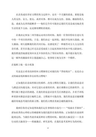 在改变或培养好习惯的努力过程中，还有一个关键的要素，那便是他

人的支持。亲人、朋友，或者同事，都可以成为支持、鼓励、激励你的人
选，或成为友善的提醒者——他们完全有可能决定我们究竟是成功地改变

生活的某个方面，还是继续糟糕的现状。


  在我决定参加三项全能运动项目的时候，我的一位邻居恰好在进行其

中的一个项目的训练，于是，我们决定一起训练。我们不仅相互鼓励、相

互激励、相互提醒我们的共同目标，还感觉到了一种报答对方大力支持的

责任感。甚至在我已经无法忍受凌晨 5 点起床到冰冷的水中练习游泳时，

我仍然强烈地感觉到应该义不容辞的为了邻居而坚持。我不能让他失望。

这一额外的激励常常让我超越自己，使事情呈现为另外一个模样。


在镜框上贴一张小纸条

  究竟是让希望改掉的坏习惯继续它对我们的“黑暗统治”，还是在心

灵的最前线积极培养良好的习惯呢？


  正如我们在前面所探讨的那样，改变习惯的关键是，让我们的显意识

与潜意识沟通交流，再对它进行必要的培训，最后调整出它的新程序。习

惯归属于潜意识的调遣，在我们的显意识没有关注到潜意识，并着手训练

和重新对潜意识进行编程之前，习惯就不可能改变。我们的显意识越频繁

越持续地思考我们的新习惯，我们的习惯改变就会越快越容易。


  我相信你肯定知道帮助我们记住事情的小技巧——“线索在手指间”。

诸如此类的心理暗示的确能够为我们提供有效的帮助。正如我们在前面所

提到过的，当我们考虑养成某种好习惯的时候，我们的大脑皮层——负责

行动的大脑部分——将被激活。研究表明，在我们思考某种行为的时候，

                63
 