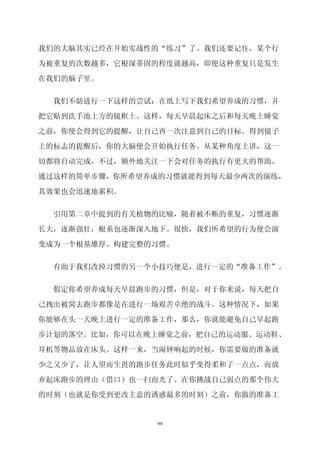 我们的大脑其实已经在开始实战性的“练习”了。我们还要记住，某个行

为被重复的次数越多，它根深蒂固的程度就越高，即便这种重复只是发生

在我们的脑子里。


  我们不妨进行一下这样的尝试：在纸上写下我们希望养成的习惯，并

把它贴到洗手池上方的镜框上。这样，每天早晨起床之后和每天晚上睡觉

之前，你便会得到它的提醒，让自己再一次注意到自己的目标。得到镜子

上的标志的提醒后，你的大脑便会开始执行任务。从某种角度上讲，这一

切都将自动完成，不过，额外地关注一下会对任务的执行有更大的帮助。

通过这样的简单步骤，你所希望养成的习惯就能得到每天最少两次的演练，

其效果也会迅速地累积。


  引用第二章中提到的有关植物的比喻，随着被不断的重复，习惯逐渐

长大，逐渐强壮，根系也逐渐深入地下。很快，我们所希望的行为便会演

变成为一个根基雄厚、构建完整的习惯。


  有助于我们改掉习惯的另一个小技巧便是，进行一定的“准备工作”。

  假定你希望养成每天早晨跑步的习惯，但是，对于你来说，每天把自

己拽出被窝去跑步都像是在进行一场艰苦卓绝的战斗。这种情况下，如果

你能够在头一天晚上进行一定的准备工作，那么，你就能避免自己早起跑

步计划的落空。比如，你可以在晚上睡觉之前，把自己的运动服、运动鞋、

耳机等物品放在床头。这样一来，当闹钟响起的时候，你需要做的准备就

少之又少了，让人望而生畏的跑步任务此时似乎变得柔和了一点点，而放

弃起床跑步的理由（借口）也一扫而光了。在你挑战自己弱点的那个伟大
的时刻（也就是你受到更改主意的诱惑最多的时刻）之前，你做的准备工


               64
 