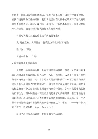 作越多，你成功的可能性就越大。做好“准备工作”的另一个好处便是，

在我们进行准备工作的时候，我们其实已经在大脑中实战演习了好几遍即
将完成的任务了。在此，我们再一次指出，任务的不断重复，即便只是脑

海中的演练，也将有助于把我们把任务变成习惯。


  书面写下来（并把它贴在洗手间的镜子上）


  我 现在宣布，从即日起，我将致力于改掉如下习惯：


  签 名： 日期：


  证明人签名： 日期：


永远不要低估人类的潜能

  人类是一种神奇的动物，具有不可思议的潜能。但是，人类往往并未

意识到自己拥有的潜能。很久以来，人们一直坚信，人类不可能在 4 分钟
的时间内跑完一英里。这一信念是如此的坚固和流行，以至于它最终演变

成为了众所周知的“四分钟障碍”。引用体育评论员们的话来说，就是无

法想象有哪一个运动员可以在四分钟内跑完一英里。各个时代最伟大的运

动员都认为，四分钟跑完一英里必然是超出了人类极限的。甚至连生物学

家也确定，这已经超过了人类身体和心理的生物极限。看起来，每一个人

似乎都只能接受没有谁能够突破四分钟极限这个“事实”了——每一个人，

除了罗杰·班尼斯特（Roger Bannister）。


  经过了心怀信念的训练，我将克服所有的障碍。




                     65
 