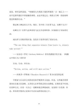 说家，曾经这样说道：“积极的人生构筑于我们所做的一点一滴之上——

而不是那些我们不曾接触的事情。永远不要忘记，构筑人生唯一的原材料

便是积极的行动。”


   假定树上栖息着五只鸟，现在，其中的三只打算飞走。还剩下几只？

   还剩五只！打算飞走和真的飞走完全是两码事。区别就在于实际的行

动。


   成功者与失败者的区别，仅仅在于前者付诸了实际行动。

   “The one thing that separates winners from losers is, winners

take action！”

     ——安东尼·罗宾（Anthony Robbins）著名的潜能开发专家，《唤醒

心中的巨人》的作者


     行动，行动，再行动。


     “Action, action, and still more action.”


     ——西奥多·罗斯福（Theodore Roosevelt）第 26 届美国总统

     空想家与行动者之间的对比似乎既简单又浅显，但是，它所蕴含的智

慧却往往被人们忽略。太多的人在坐等机会的自动降临，在期待某个时刻、

以某种方式、在某一天自己一觉醒来便会梦想成真。这显然十分荒谬，但

是，所有的空想者正是每日生活在这样的幻觉之下。




                               69
 