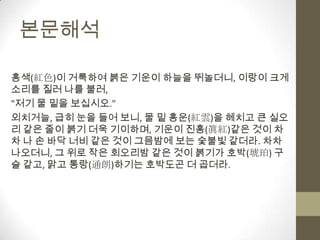 본문해석 홍색(紅色)이 거룩하여 붉은 기운이 하늘을 뛰놀더니, 이랑이 크게 소리를 질러 나를 불러,"저기 물 밑을 보십시오."외치거늘, 급히 눈을 들어 보니, 물 밑 홍운(紅雲)을 헤치고 큰 실오리 같은 줄이 붉기 더욱 기이하며, 기운이 진홍(眞紅)같은 것이 차차 나 손 바닥 너비 같은 것이 그믐밤에 보는 숯불빛 같더라. 차차 나오더니, 그 위로 작은 회오리밤 같은 것이 붉기가 호박(琥珀) 구슬 같고, 맑고 통랑(通朗)하기는 호박도곤 더 곱더라.