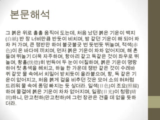 본문해석그 붉은 위로 훌훌 움직여 도는데, 처음 났던 붉은 기운이 백지(白紙) 반 장 너비만큼 반듯이 비치며, 밤 같던 기운이 해 되어 차차 커 가며, 큰 쟁반만 하여 불긋불긋 번 듯번듯 뛰놀며, 적색(赤色)이 온 바다에 끼치며, 먼저 붉은 기운이 차차 없어지며, 해 흔들며 뛰놀기 더욱 자주하며, 항아리 같고 독같은 것이 좌우로 뛰놀며, 황홀(恍惚)히 번득여 두 눈이 어질하며, 붉은 기운이 명랑하여 첫 홍색을 헤치고, 하늘 한 가운데 쟁반 같은 것이 수레바퀴 같앗 물 속에서 치밀어 받치듯이 올라붙으며, 항, 독 같은 기운이 없어지고, 처음 붉게 겉을 비추던 것은 모여 소의 혀처럼 드리워 물 속에 풍덩 빠지는 듯 싶더라. 일색(日色)이 조요(照耀)하며 물결에 붉은 기운이 차차 없어지며, 일광(日光)이 청랑(晴朗)하니, 만고천하(만고천하)에 그런 장관은 견줄 데 없을 듯하더라.