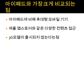 아이패드와 가장크게비교되는점아이패드에 비해 휴대형 모바일 기기애플 앱스토어와 같은 다양한 컨텐츠 접근3G모델이 출시되지 않는다는점