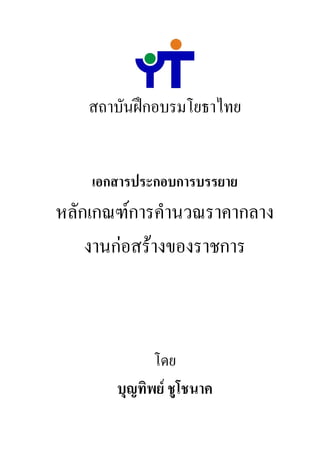 สถาบันฝกอบรมโยธาไทย


    เอกสารประกอบการบรรยาย
หลักเกณฑการคํานวณราคากลาง
    งานกอสรางของราชการ



             โดย
       บุญทิพย ชูโชนาค
 