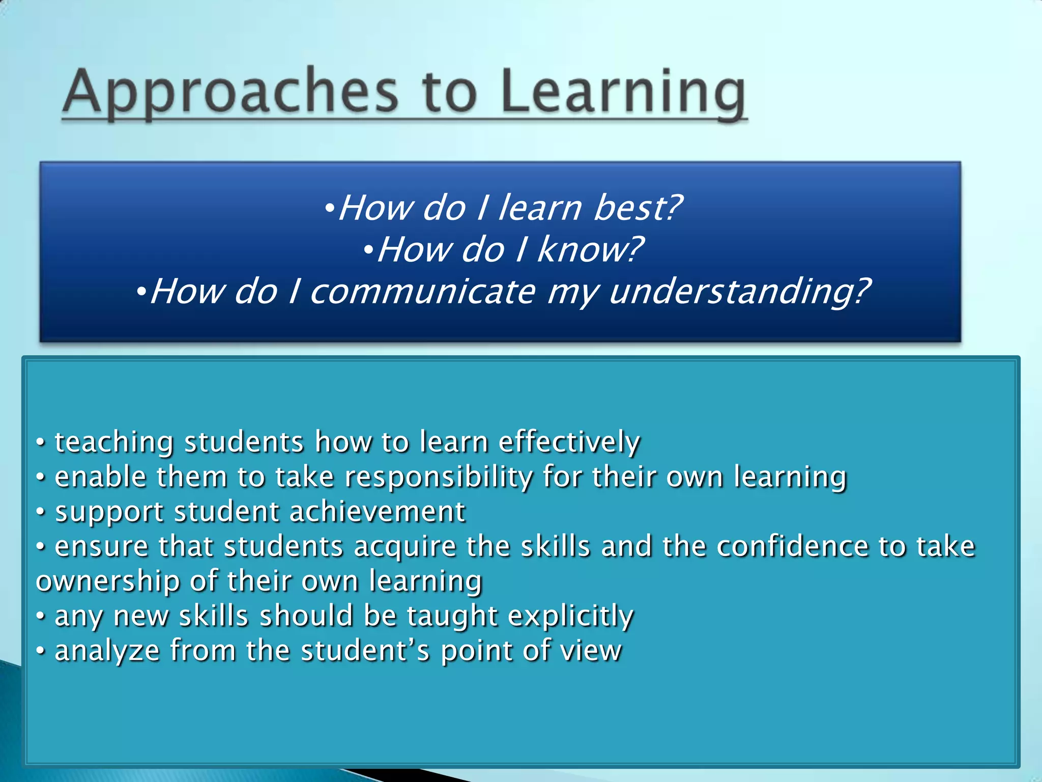•   How do I learn best? learn best?
                  •How do I
  •   How do I know? do I know?
                    •How
  •   How do I communicate my understanding?
       •How do I communicate my understanding?



• teaching students how to learn effectively
• enable them to take responsibility for their own learning
• support student achievement
• ensure that students acquire the skills and the confidence to take
ownership of their own learning
• any new skills should be taught explicitly
• analyze from the student’s point of view
 