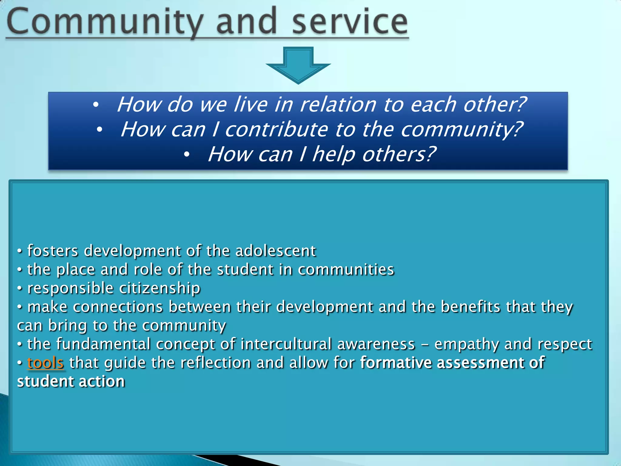 • How do we live in relation to each other?
          • How can I contribute to the community?
                 • How can I help others?



• fosters development of the adolescent
• the place and role of the student in communities
• responsible citizenship
• make connections between their development and the benefits that they
can bring to the community
• the fundamental concept of intercultural awareness - empathy and respect
• tools that guide the reflection and allow for formative assessment of
student action
 