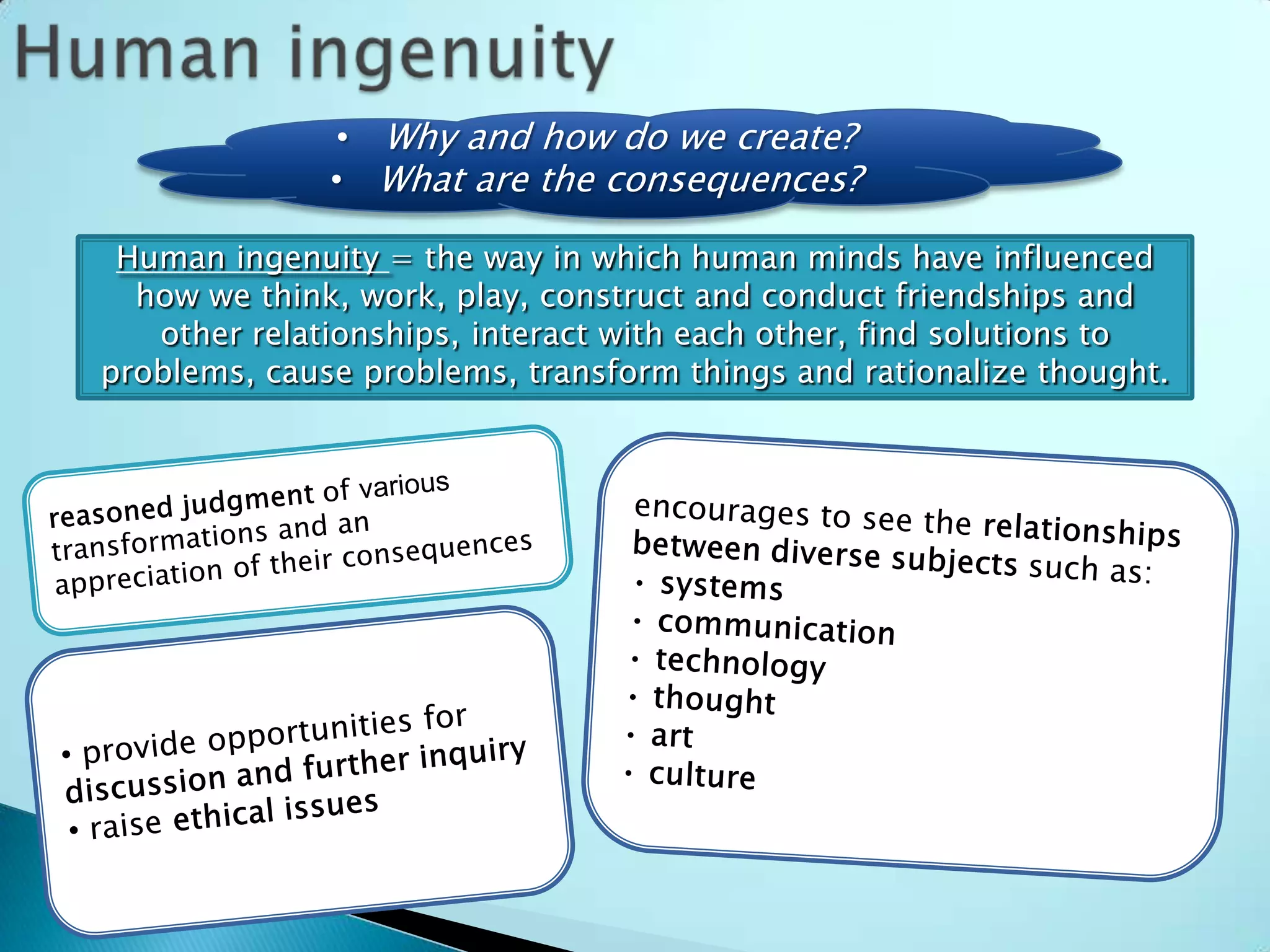 • Why and how do we create?
              • What are the consequences?

 Human ingenuity = the way in which human minds have influenced
  how we think, work, play, construct and conduct friendships and
   other relationships, interact with each other, find solutions to
problems, cause problems, transform things and rationalize thought.
 