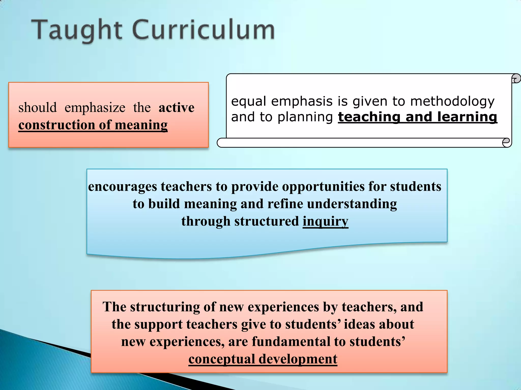 should emphasize the active      equal emphasis is given to methodology
                                 and to planning teaching and learning
construction of meaning



          encourages teachers to provide opportunities for students
                to build meaning and refine understanding
                        through structured inquiry




            The structuring of new experiences by teachers, and
             the support teachers give to students’ ideas about
               new experiences, are fundamental to students’
                         conceptual development
 