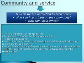 • How do we live in relation to each other?
          • How can I contribute to the community?
                 • How can I help others?



• fosters development of the adolescent
• the place and role of the student in communities
• responsible citizenship
• make connections between their development and the benefits that they
can bring to the community
• the fundamental concept of intercultural awareness - empathy and respect
• tools that guide the reflection and allow for formative assessment of
student action
 