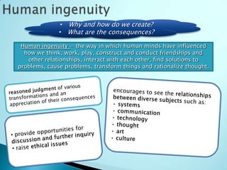 • Why and how do we create?
              • What are the consequences?

 Human ingenuity = the way in which human minds have influenced
  how we think, work, play, construct and conduct friendships and
   other relationships, interact with each other, find solutions to
problems, cause problems, transform things and rationalize thought.
 