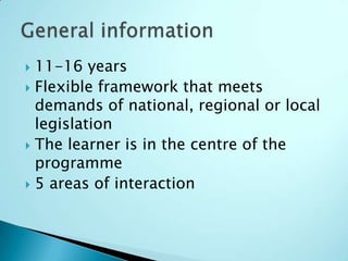  11-16 years
 Flexible framework that meets
  demands of national, regional or local
  legislation
 The learner is in the centre of the
  programme
 5 areas of interaction
 