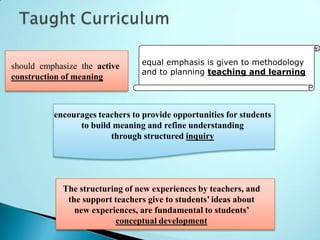 should emphasize the active      equal emphasis is given to methodology
                                 and to planning teaching and learning
construction of meaning



          encourages teachers to provide opportunities for students
                to build meaning and refine understanding
                        through structured inquiry




            The structuring of new experiences by teachers, and
             the support teachers give to students’ ideas about
               new experiences, are fundamental to students’
                         conceptual development
 