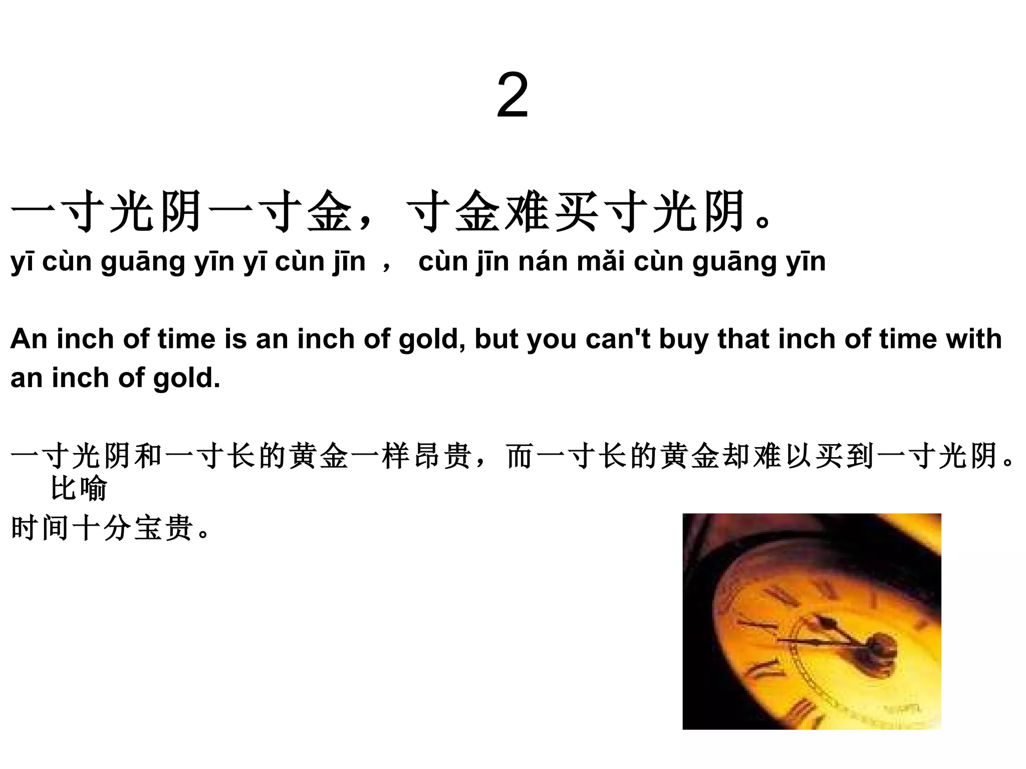 2 一寸光阴一寸金，寸金难买寸光阴。 yī cùn guāng yīn yī cùn jīn  ， cùn jīn nán mǎi cùn guāng yīn  An inch of time is an inch of gold, but you can't buy that inch of time with  an inch of gold.  一寸光阴和一寸长的黄金一样昂贵，而一寸长的黄金却难以买到一寸光阴。比喻 时间十分宝贵。 