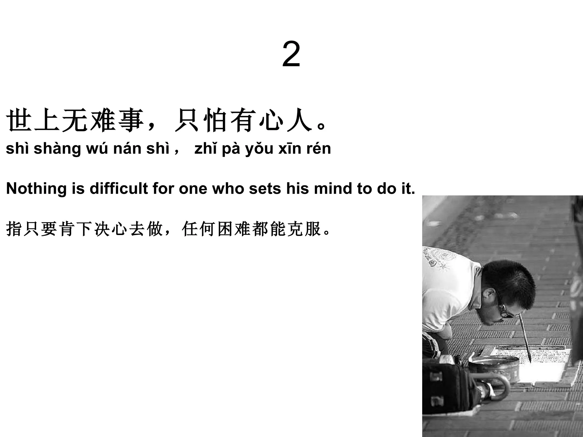 2 世上无难事，只怕有心人。 shì shàng wú nán shì ， zhǐ pà yǒu xīn rén Nothing is difficult for one who sets his mind to do it. 指只要肯下决心去做，任何困难都能克服。 