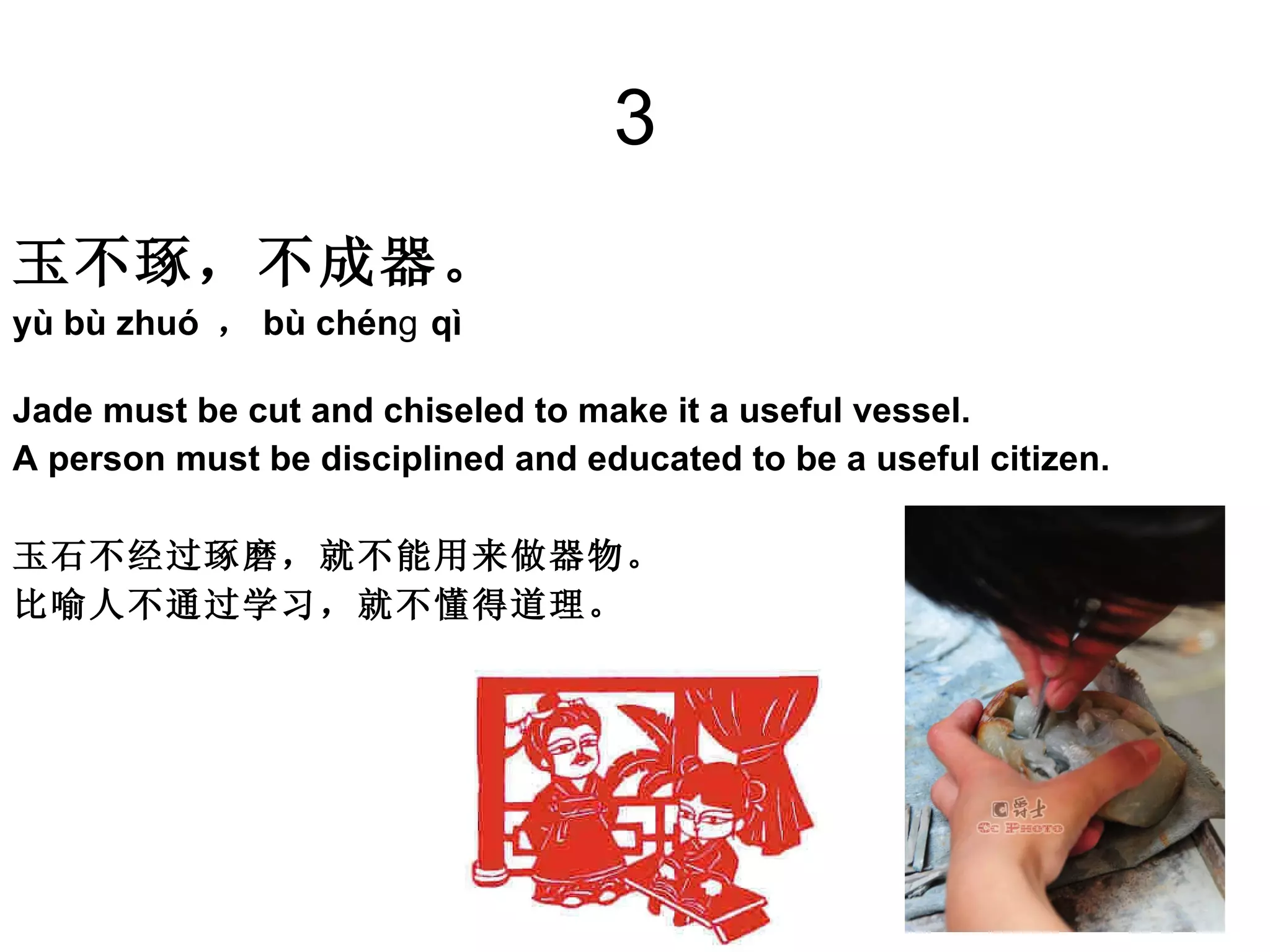 3 玉不琢，不成器。   yù bù zhuó  ， bù chénɡ qì  Jade must be cut and chiseled to make it a useful vessel.  A person must be disciplined and educated to be a useful citizen. 玉石不经过琢磨，就不能用来做器物。 比喻人不通过学习，就不懂得道理。  