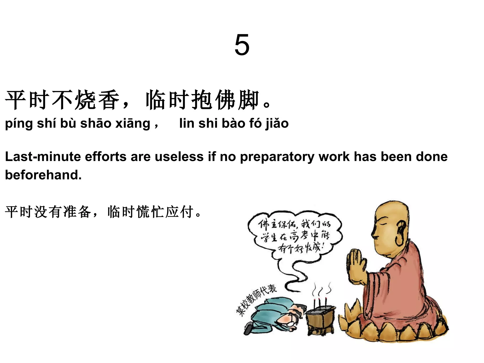 5 平时不烧香，临时抱佛脚。   píng shí bù shāo xiāng ，  lin shi bào fó jiǎo Last-minute efforts are useless if no preparatory work has been done  beforehand.  平时没有准备，临时慌忙应付。  
