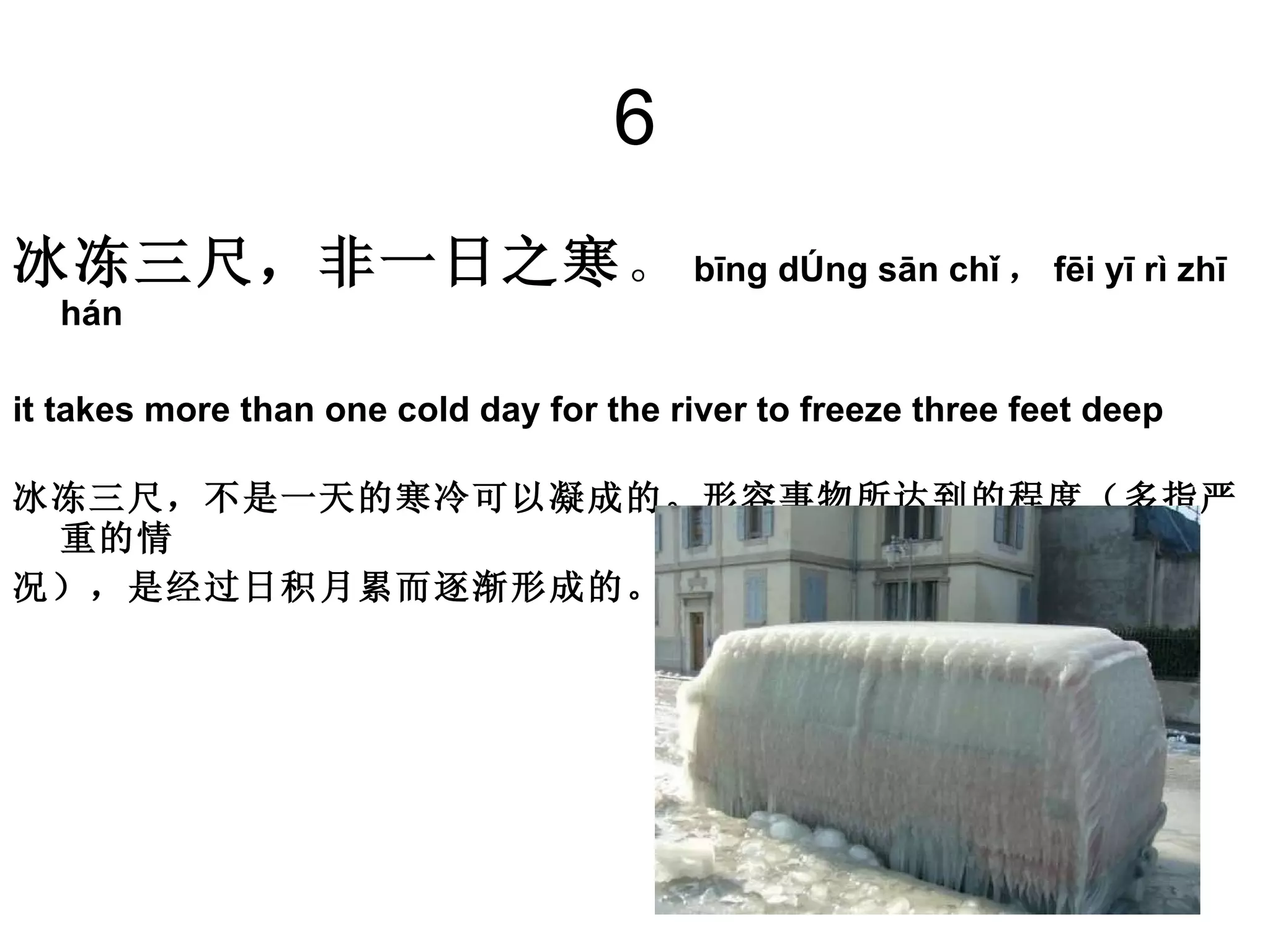 6 冰冻三尺，非一日之寒 。 bīng dòng sān chǐ ， fēi yī rì zhī hán  it takes more than one cold day for the river to freeze three feet deep  冰冻三尺，不是一天的寒冷可以凝成的。形容事物所达到的程度（多指严重的情 况），是经过日积月累而逐渐形成的。 