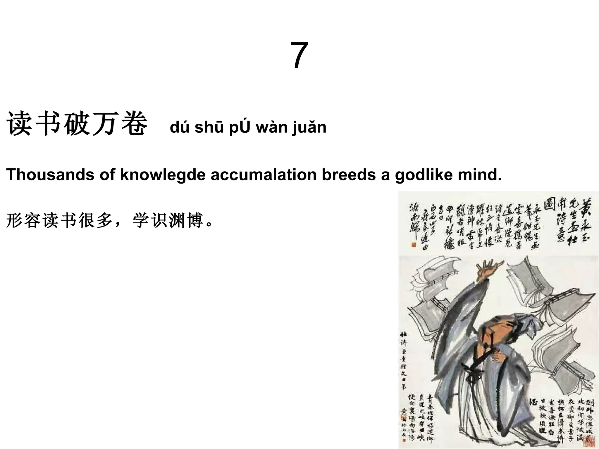 7 读书破万卷   dú shū pò wàn juǎn Thousands of knowlegde accumalation breeds a godlike mind.  形容读书很多，学识渊博。 