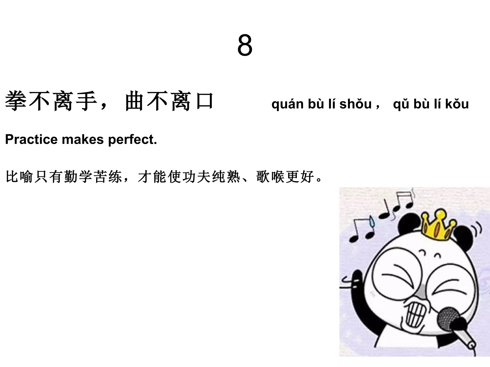 8 拳不离手，曲不离口  quán bù lí shǒu ， qǔ bù lí kǒu  Practice makes perfect. 比喻只有勤学苦练，才能使功夫纯熟、歌喉更好。  