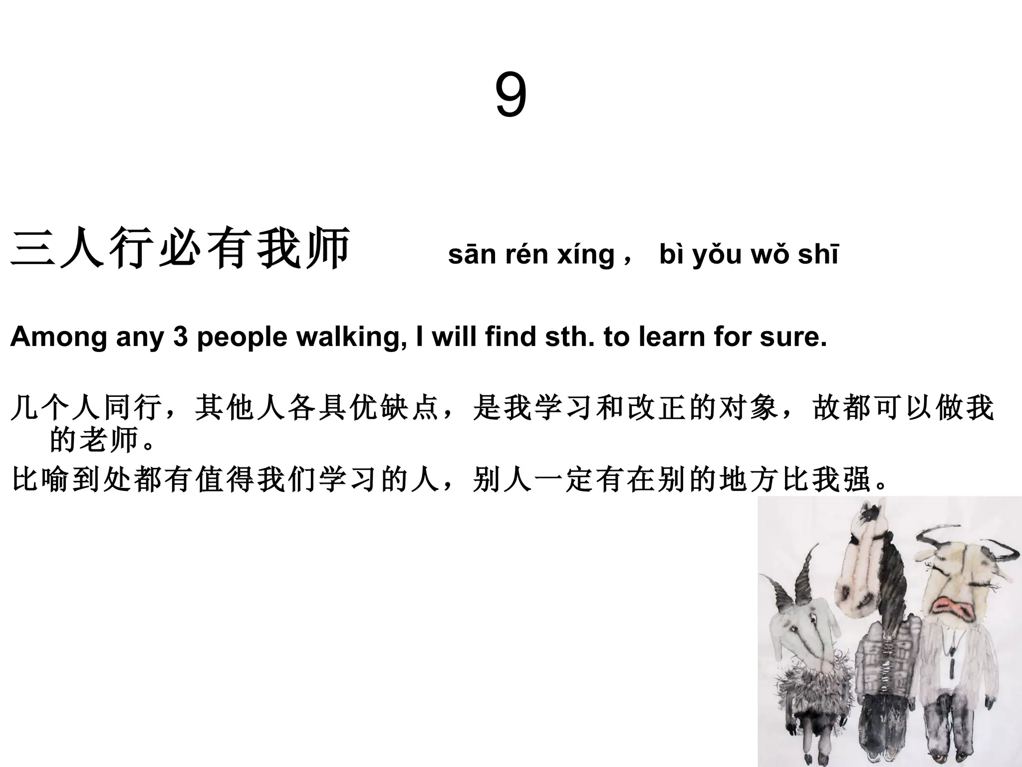 9 三人行必有我师   sān rén xíng ， bì yǒu wǒ shī Among any 3 people walking, I will find sth. to learn for sure. 几个人同行，其他人各具优缺点，是我学习和改正的对象，故都可以做我的老师。 比喻到处都有值得我们学习的人，别人一定有在别的地方比我强。　 