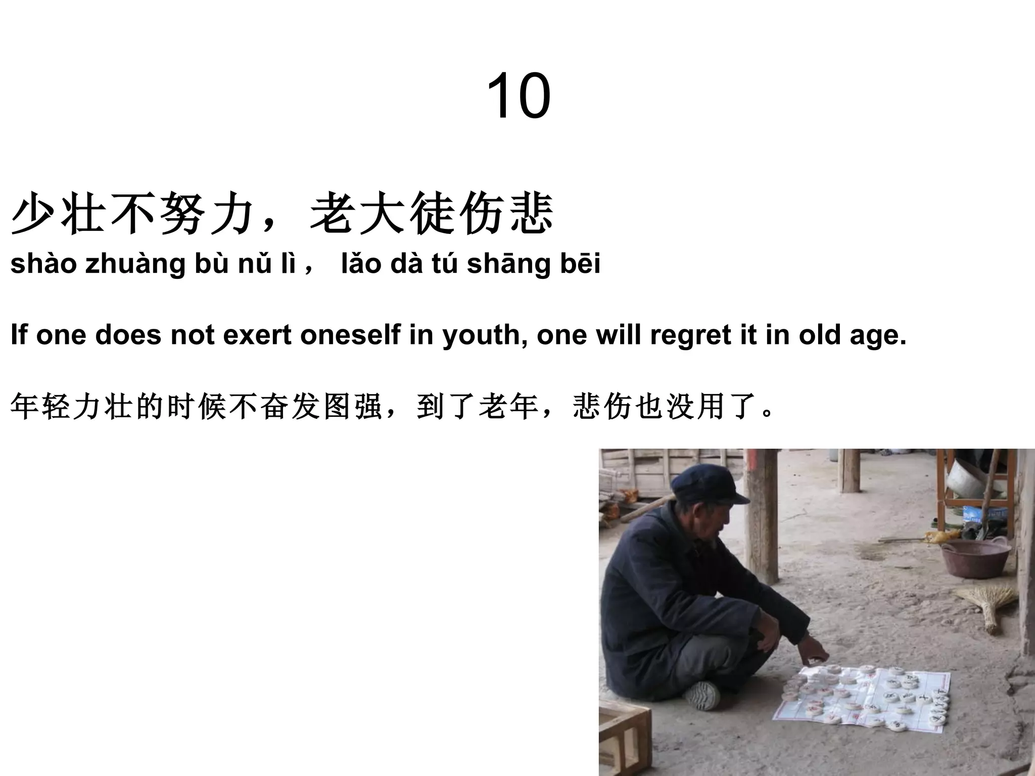10 少壮不努力，老大徒伤悲   shào zhuàng bù nǔ lì ， lǎo dà tú shāng bēi  If one does not exert oneself in youth, one will regret it in old age. 年轻力壮的时候不奋发图强，到了老年，悲伤也没用了。 