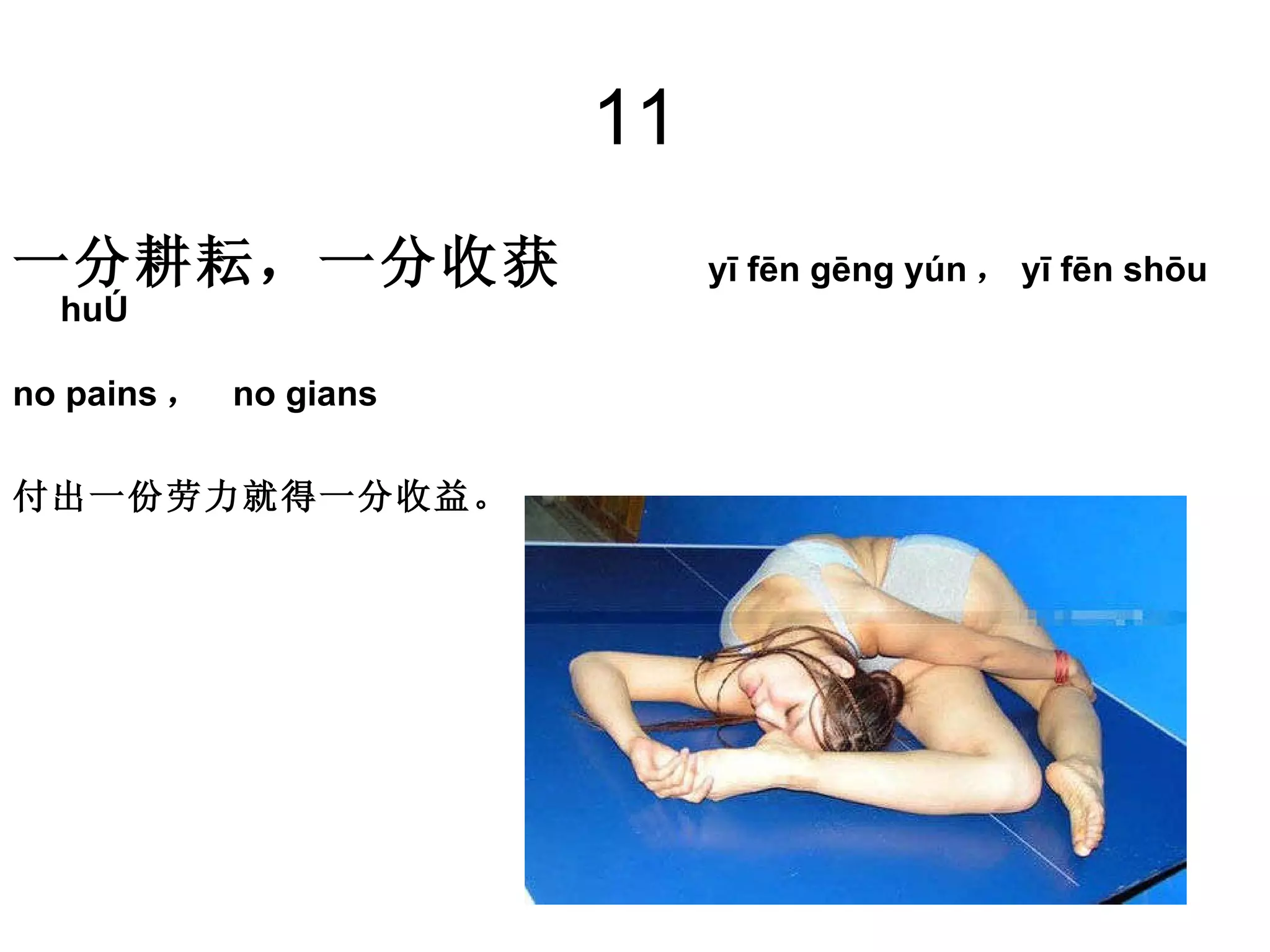 11 一分耕耘，一分收获  yī fēn gēng yún ， yī fēn shōu huò  no pains ，  no gians 付出一份劳力就得一分收益。   