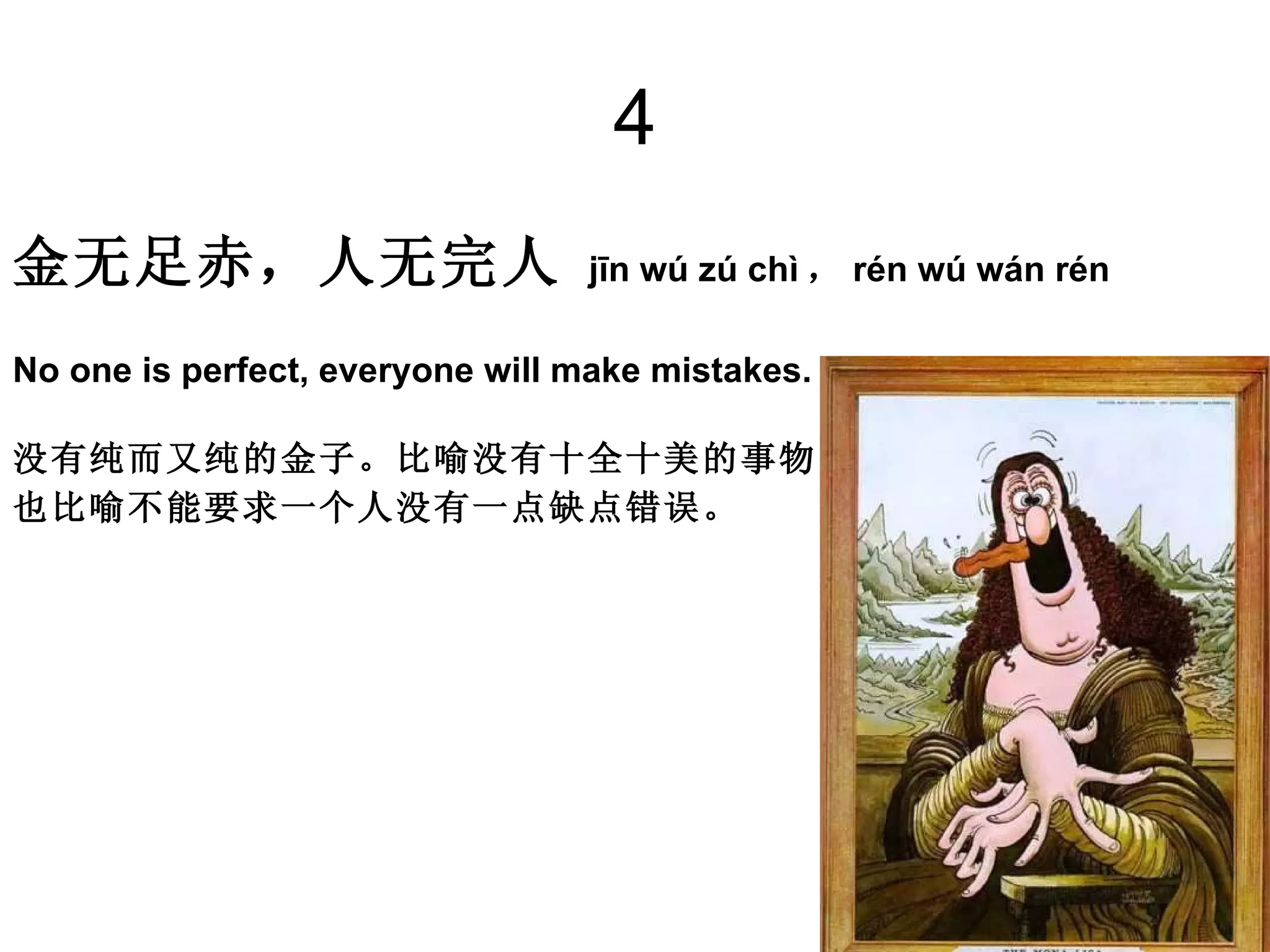 4 金无足赤，人无完人   jīn wú zú chì ， rén wú wán rén  No one is perfect, everyone will make mistakes. 没有纯而又纯的金子。比喻没有十全十美的事物。 也比喻不能要求一个人没有一点缺点错误。  