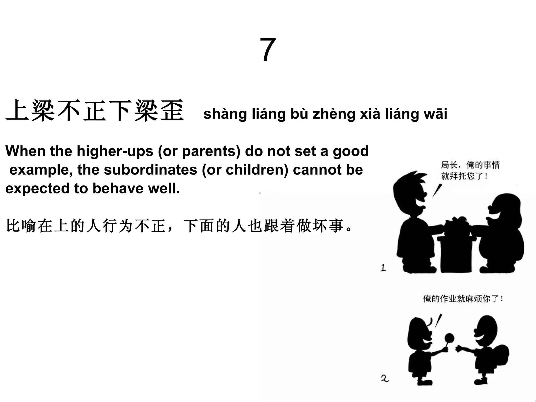 7 上梁不正下梁歪   shàng liáng bù zhèng xià liáng wāi  When the higher-ups (or parents) do not set a good example, the subordinates (or children) cannot be  expected to behave well.  比喻在上的人行为不正，下面的人也跟着做坏事。  