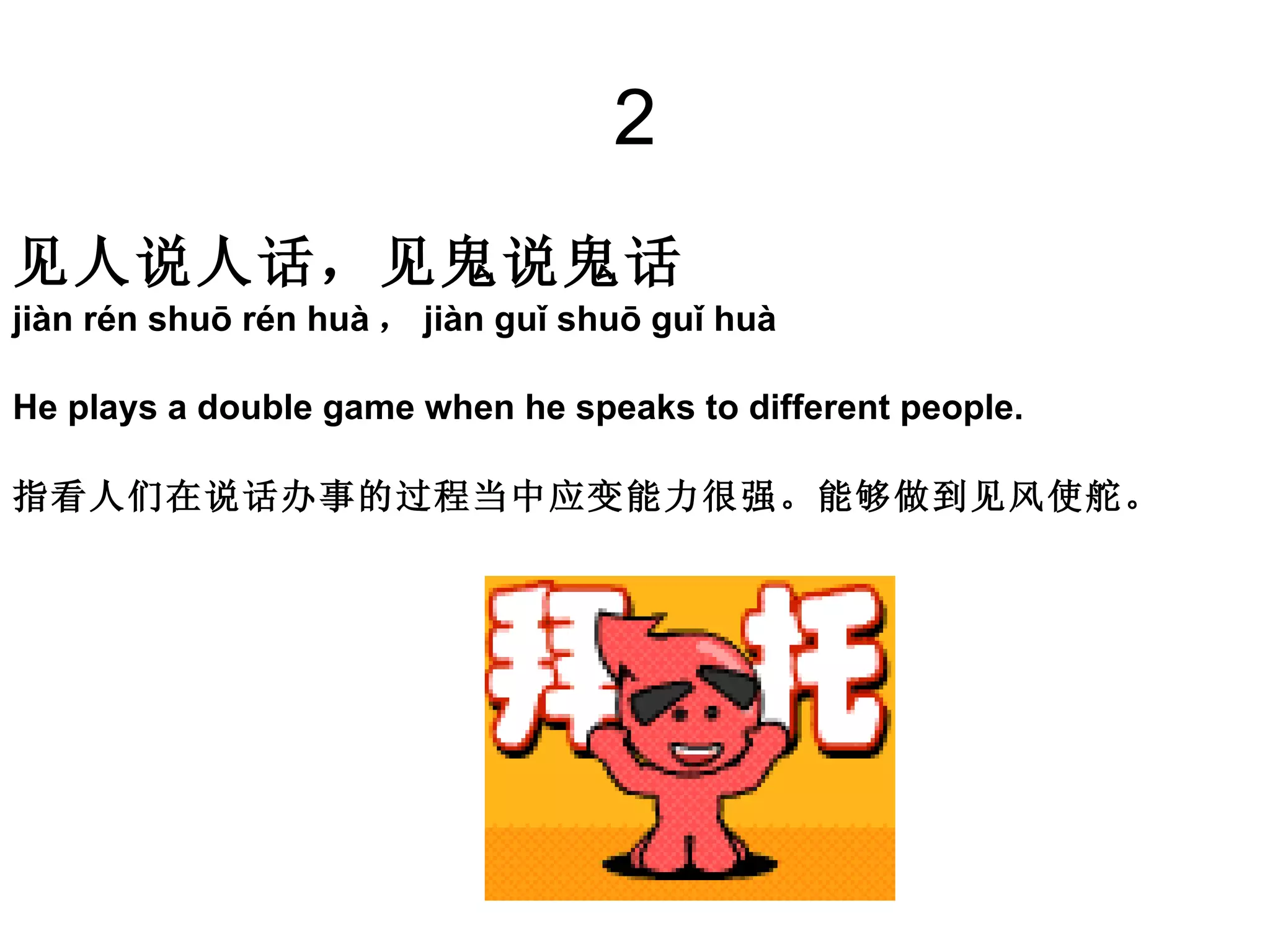 2 见人说人话，见鬼说鬼话  jiàn rén shuō rén huà ， jiàn guǐ shuō guǐ huà He plays a double game when he speaks to different people.  指看人们在说话办事的过程当中应变能力很强。能够做到见风使舵。 