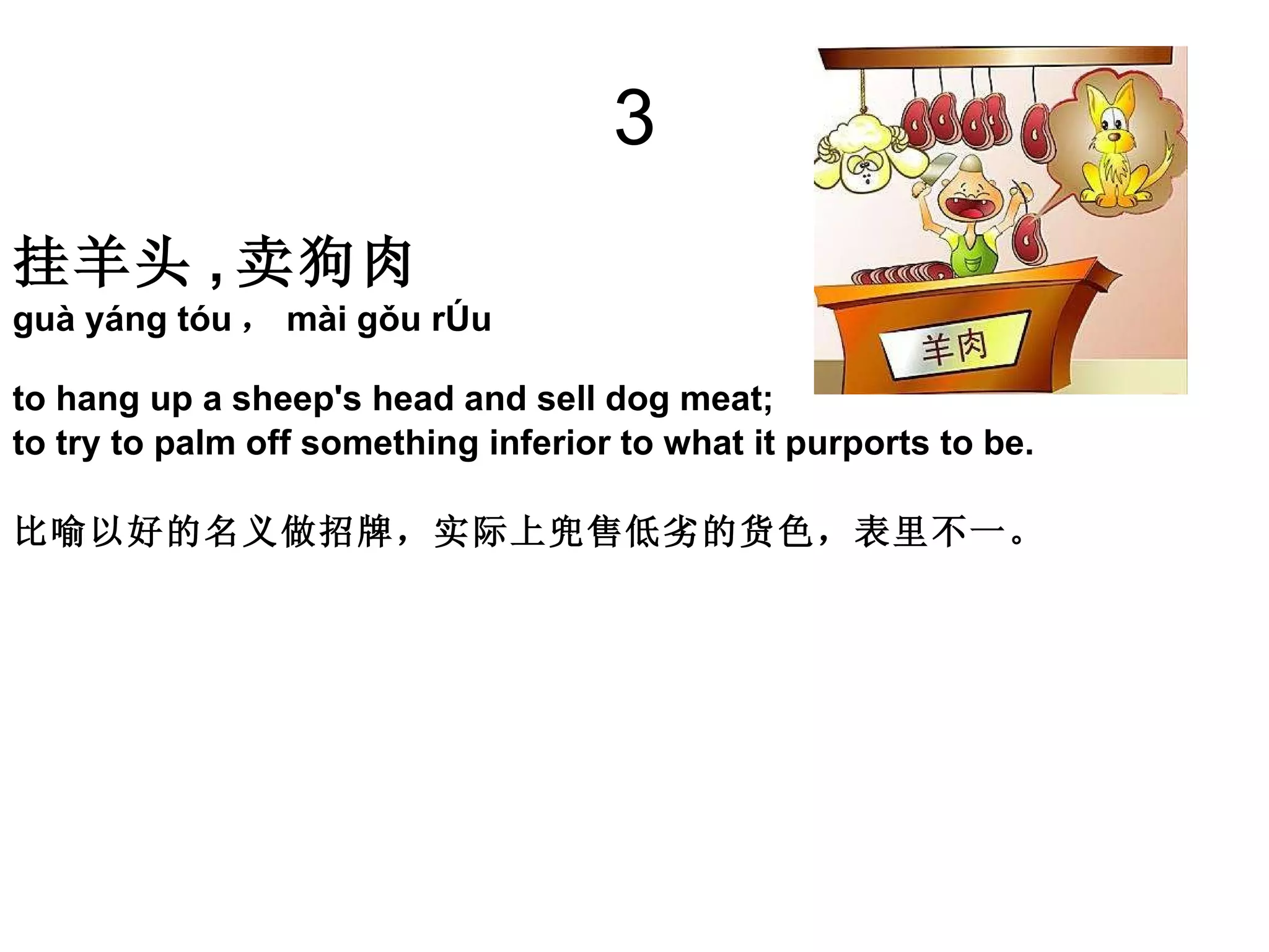 3 挂羊头 , 卖狗肉   guà yáng tóu ， mài gǒu ròu  to hang up a sheep's head and sell dog meat;  to try to palm off something inferior to what it purports to be. 比喻以好的名义做招牌，实际上兜售低劣的货色，表里不一。 