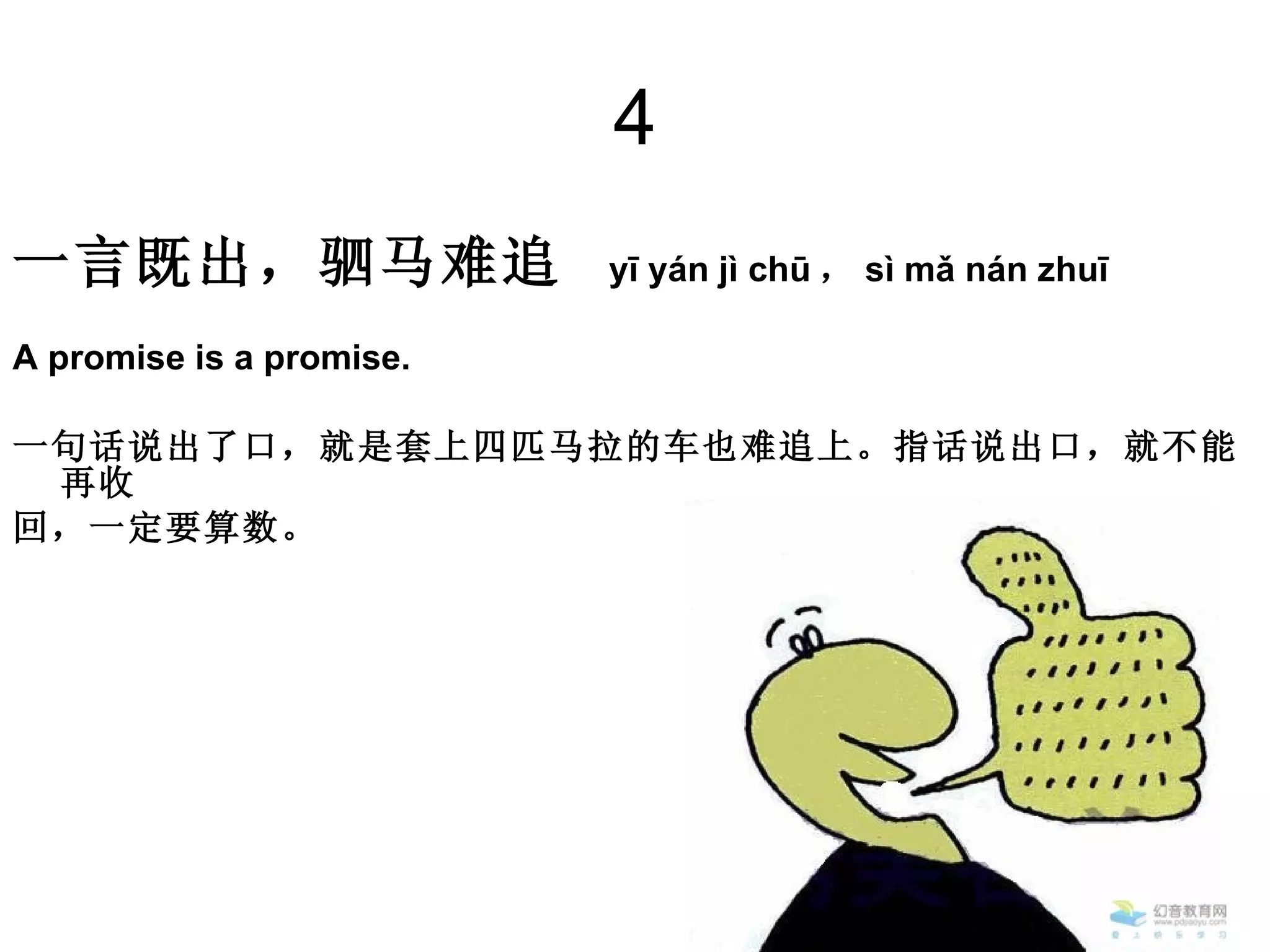 4 一言既出，驷马难追  yī yán jì chū ， sì mǎ nán zhuī  A promise is a promise.  一句话说出了口，就是套上四匹马拉的车也难追上。指话说出口，就不能再收 回，一定要算数。  