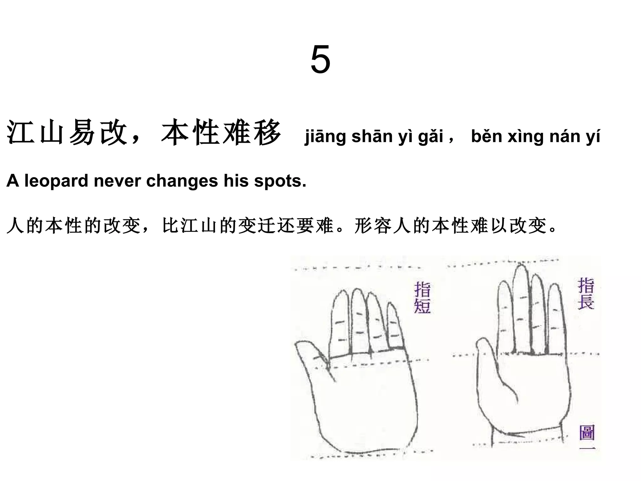 5 江山易改，本性难移   jiāng shān yì gǎi ， běn xìng nán yí A leopard never changes his spots. 人的本性的改变，比江山的变迁还要难。形容人的本性难以改变。 