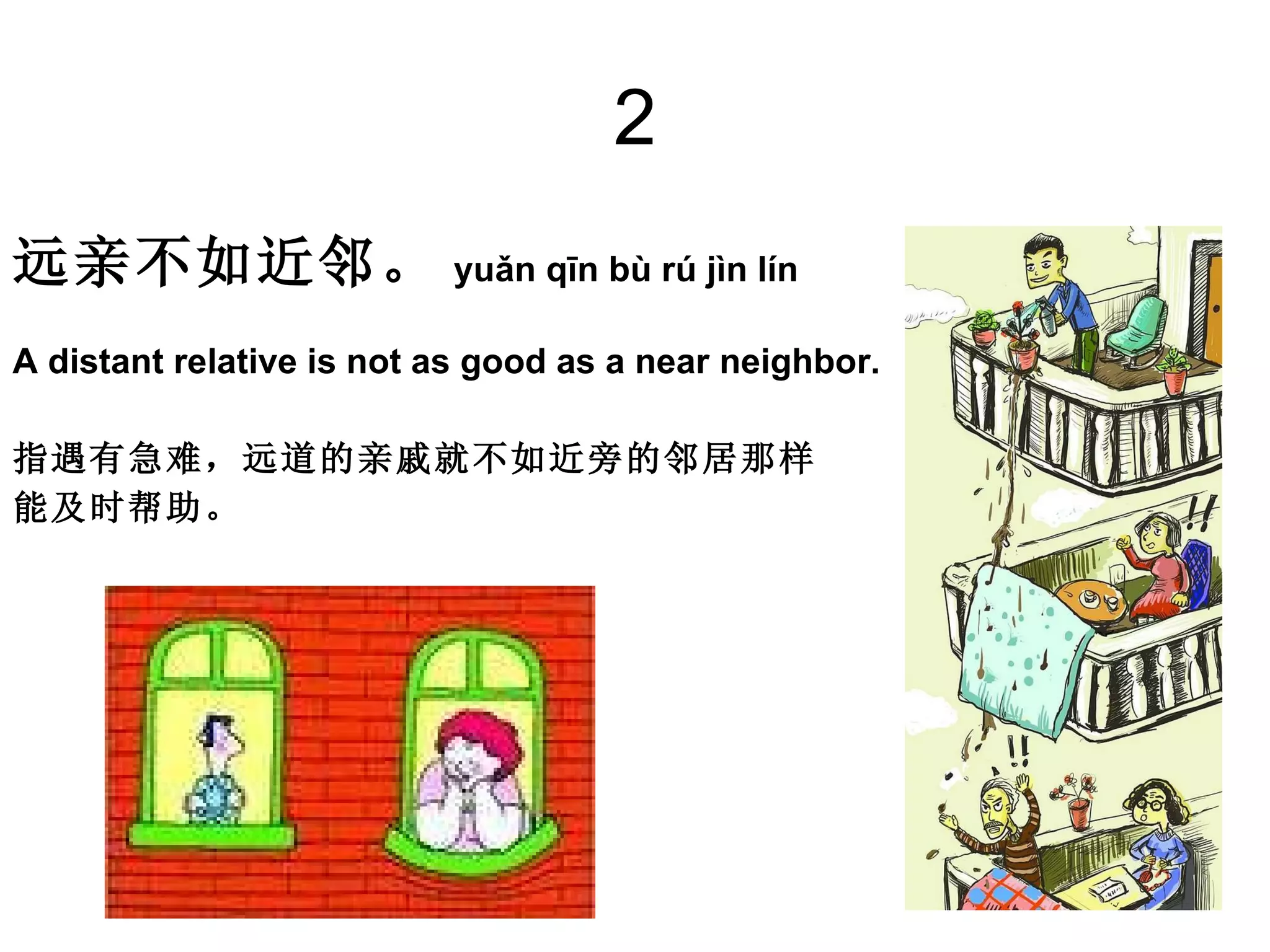 2 远亲不如近邻。 yuǎn qīn bù rú jìn lín  A distant relative is not as good as a near neighbor.  指遇有急难，远道的亲戚就不如近旁的邻居那样 能及时帮助。 
